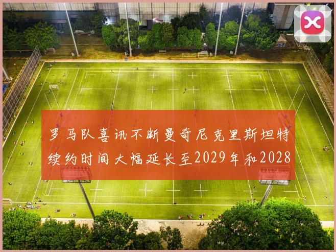 罗马队喜讯不断曼奇尼克里斯坦特续约时间大幅延长至2029年和2028年