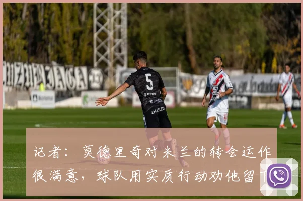 记者：莫德里奇对米兰的转会运作很满意，球队用实质行动劝他留下