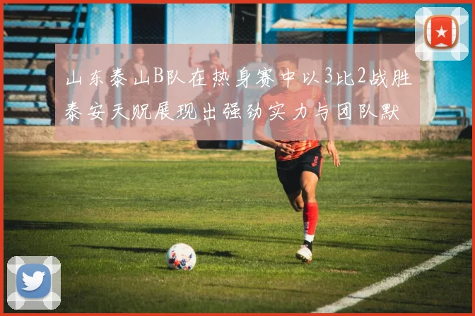 山东泰山B队在热身赛中以3比2战胜泰安天贶展现出强劲实力与团队默契