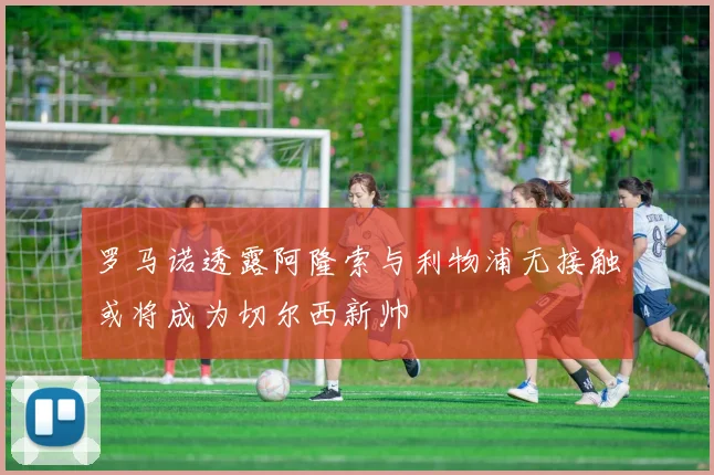 罗马诺透露阿隆索与利物浦无接触或将成为切尔西新帅