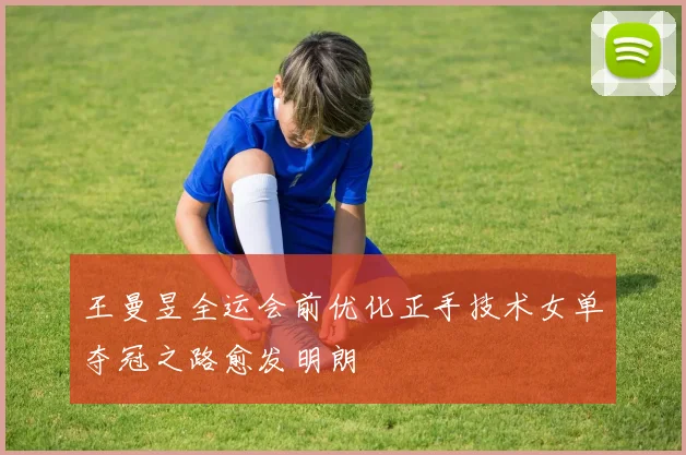王曼昱全运会前优化正手技术女单夺冠之路愈发明朗