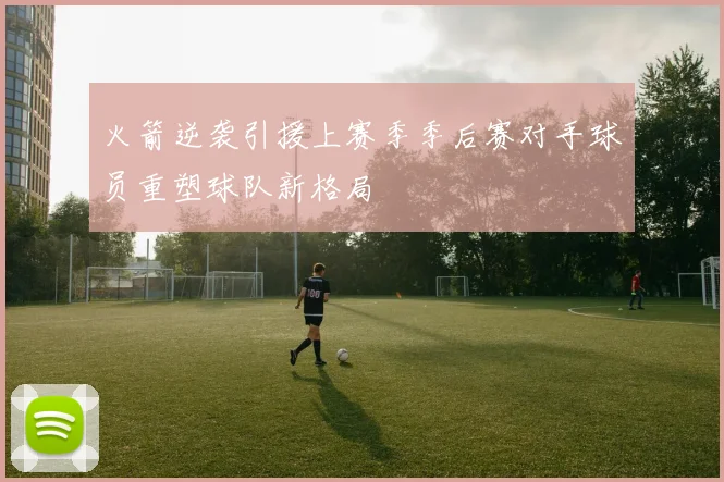 火箭逆袭引援上赛季季后赛对手球员重塑球队新格局